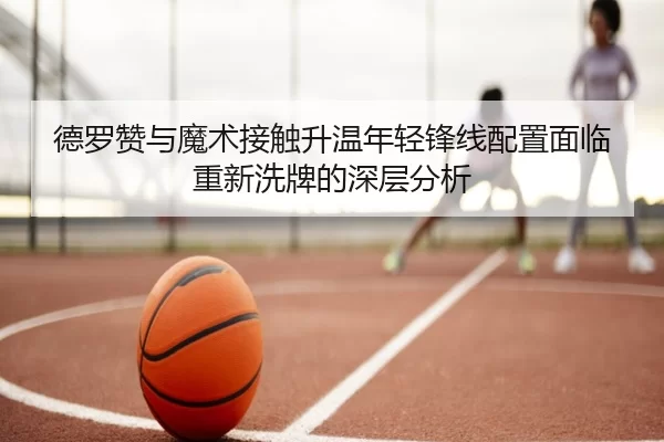 德罗赞与魔术接触升温年轻锋线配置面临重新洗牌的深层分析